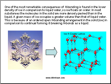 One of the most remarkable consequences of H-bonding is found in the lower density of ice in comparison to liquid water, so ice floats on water. In most substances the molecules in the solid are more densely packed than in the liquid. A given mass of ice occupies a greater volume than that of liquid water. This is because of an ordered open H-bonding arrangement in the solid (ice) in comparison to continual forming & breaking H-bonds as a liquid.