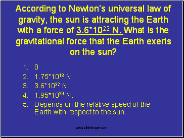 According to Newtons universal law of gravity, the sun is attracting the Earth with a force of 3.6*1022 N. What is the gravitational force that the Earth exerts on the sun?
