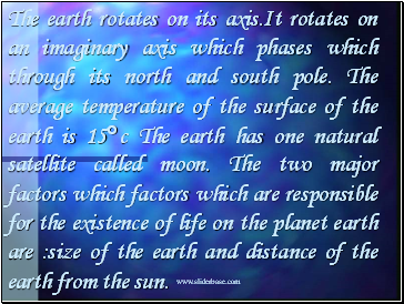 The earth rotates on its axis.It rotates on an imaginary axis which phases which through its north and south pole. The average temperature of the surface of the earth is 15c The earth has one natural satellite called moon. The two major factors which factors which are responsible for the existence of life on the planet earth are :size of the earth and distance of the earth from the sun.