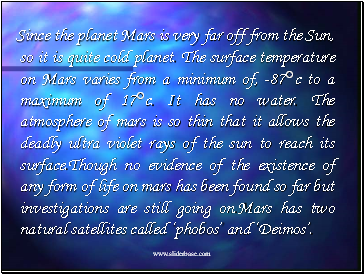 Since the planet Mars is very far off from the Sun, so it is quite cold planet. The surface temperature on Mars varies from a minimum of, -87c to a maximum of 17c. It has no water. The atmosphere of mars is so thin that it allows the deadly ultra violet rays of the sun to reach its surface.Though no evidence of the existence of any form of life on mars has been found so far but investigations are still going on.Mars has two natural satellites called phobos and Deimos.