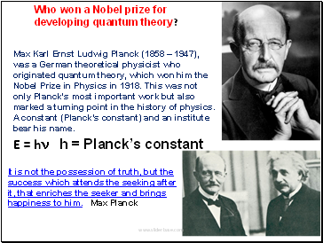 Max Karl Ernst Ludwig Planck (1858  1947), was a German theoretical physicist who originated quantum theory, which won him the Nobel Prize in Physics in 1918. This was not only Planck's most important work but also marked a turning point in the history of physics. A constant (Plancks constant) and an institute bear his name.