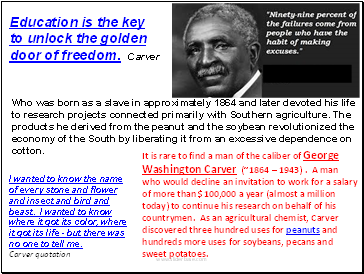 It is rare to find a man of the caliber of George Washington Carver (~1864  1943) . A man who would decline an invitation to work for a salary of more than $100,000 a year (almost a million today) to continue his research on behalf of his countrymen. As an agricultural chemist, Carver discovered three hundred uses for peanuts and hundreds more uses for soybeans, pecans and sweet potatoes.