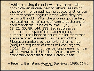 While studying the of how many rabbits will be born from an original pair of rabbits, assuming that every month each pair produces another pair and that rabbits begin to breed when they are two months old. After the process got started, the total number of pairs of rabbits at the end of each month would be as follows: 1, 2, 3, 5, 8, 13, 21, 55, 89, 144, 233. Each successive number is the sum of the two preceding numbers. The Fibonacci series is a lot more than a source of amusement. Divide any of the Fibonacci numbers by the next higher number [and] the sequence of ratios will converge to 0.618. Dividing a number by its previous number will converge to 1.618. The Greeks knew this proportion and called it the Golden Mean.