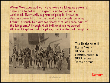 When Mansa Musa died there were no kings as powerful as he was to follow. The great kingdom of Mali weakened. Eventually a group of people known as Berbers came into the area and other people came up from the south to claim territory that was once part of the kingdom. Although Mali fell, another advanced African kingdom took its place, the kingdom of Songhay.