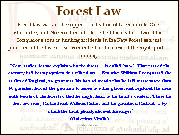 Forest Law  Forest law was another oppressive feature of Norman rule. One chronicler, half-Norman himself, described the death of two of the Conqueror's sons in hunting accidents in the New Forest as a just punishment for his excesses committed in the name of the royal sport of hunting: