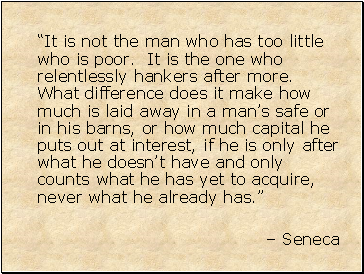 It is not the man who has too little who is poor. It is the one who relentlessly hankers after more. What difference does it make how much is laid away in a mans safe or in his barns, or how much capital he puts out at interest, if he is only after what he doesnt have and only counts what he has yet to acquire, never what he already has.