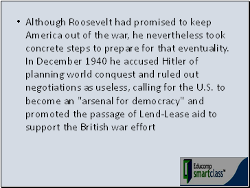Although Roosevelt had promised to keep America out of the war, he nevertheless took concrete steps to prepare for that eventuality. In December 1940 he accused Hitler of planning world conquest and ruled out negotiations as useless, calling for the U.S. to become an "arsenal for democracy" and promoted the passage of Lend-Lease aid to support the British war effort