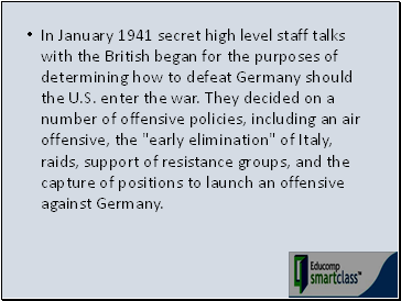 In January 1941 secret high level staff talks with the British began for the purposes of determining how to defeat Germany should the U.S. enter the war. They decided on a number of offensive policies, including an air offensive, the "early elimination" of Italy, raids, support of resistance groups, and the capture of positions to launch an offensive against Germany.