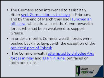 The Germans soon intervened to assist Italy. Hitler sent German forces to Libya in February, and by the end of March they had launched an offensive which drove back the Commonwealth forces who had been weakened to support Greece.