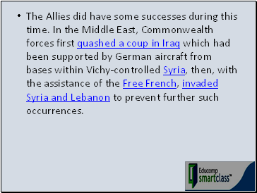 The Allies did have some successes during this time. In the Middle East, Commonwealth forces first quashed a coup in Iraq which had been supported by German aircraft from bases within Vichy-controlled Syria, then, with the assistance of the Free French, invaded Syria and Lebanon to prevent further such occurrences.