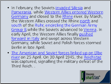 In February, the Soviets invaded Silesia and Pomerania, while Western Allies entered Western Germany and closed to the Rhine river. By March, the Western Allies crossed the Rhine north and south of the Ruhr, encircling the German Army Group B,while the Soviets advanced to Vienna. In early April, the Western Allies finally pushed forward in Italy and swept across Western Germany, while Soviet and Polish forces stormed Berlin in late April.