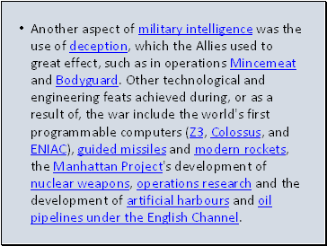 Another aspect of military intelligence was the use of deception, which the Allies used to great effect, such as in operations Mincemeat and Bodyguard. Other technological and engineering feats achieved during, or as a result of, the war include the world's first programmable computers (Z3, Colossus, and ENIAC), guided missiles and modern rockets, the Manhattan Project's development of nuclear weapons, operations research and the development of artificial harbours and oil pipelines under the English Channel.