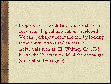People often have difficulty understanding how technological innovation developed. We can, perhaps understand this by looking at the contributions and careers of individuals such as Eli Whitney (In 1793 Eli finished his first model of the cotton gin (gin is short for engine).