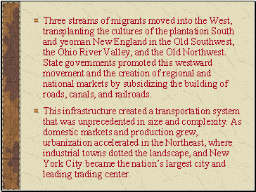 Three streams of migrants moved into the West, transplanting the cultures of the plantation South and yeoman New England in the Old Southwest, the Ohio River Valley, and the Old Northwest. State governments promoted this westward movement and the creation of regional and national markets by subsidizing the building of roads, canals, and railroads.