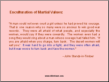 "A man could not even court a girl unless he had proved his courage. That is one reason why so many were so anxious to win good war records. They were all afraid of what people, and especially the women, would say if they were cowardly. The women even had a song they would sing about a man whose courage had failed him. 'If you are afraid when you charge, turn back. The desert women will eat you.' It was hard to go into a fight, and they were often afraid, but it was worse to turn back and face the women."