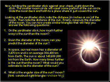 Now, holding the yard/meter stick against your cheek, sight down the stick. The smaller moon circle will cover some portion of the sun circle. Slide the moon back and forth to a place where it just covers the sun.