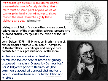 Matter, though divisible in an extreme degree, is nevertheless not infinitely divisible. That is, there must be some point beyond which we cannot go in the division of matter. . I have chosen the word atom to signify these ultimate particles. John Dalton