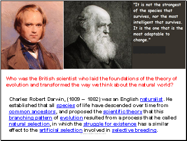 Charles Robert Darwin, (1809  1882) was an English naturalist. He established that all species of life have descended over time from common ancestors, and proposed the scientific theory that this branching pattern of evolution resulted from a process that he called natural selection, in which the struggle for existence has a similar effect to the artificial selection involved in selective breeding.