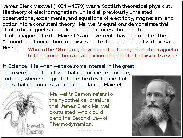 James Clerk Maxwell (1831  1879) was a Scottish theoretical physicist. His theory of electromagnetism united all previously unrelated observations, experiments, and equations of electricity, magnetism, and optics into a consistent theory. Maxwell's equations demonstrate that electricity, magnetism and light are all manifestations of the electromagnetic field. Maxwell's achievements have been called the "second great unification in physics", after the first one realized by Isaac Newton.