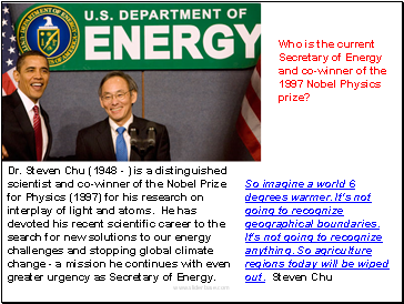 Dr. Steven Chu (1948 - ) is a distinguished scientist and co-winner of the Nobel Prize for Physics (1997) for his research on interplay of light and atoms. He has devoted his recent scientific career to the search for new solutions to our energy challenges and stopping global climate change - a mission he continues with even greater urgency as Secretary of Energy.