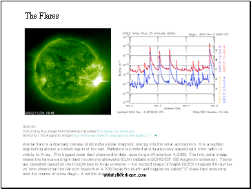 The Flares  A solar flare is a dramatic release of stored-up solar magnetic energy into the solar atmosphere. It is a sudden brightening across a limited region of the sun. Radiation is emitted at virtually every wavelength, from radio, to visible, to X-ray. The biggest solar flare observed to date, occurring on November 4, 2003. The first, solar image shows the flare as a bright flash in extreme ultraviolet (EUV) radiation (SOHO/EIT 195 Angstrom emission). Flares are classified based on their brightness in X-ray emission -- the second image of NASA GOES integrated X-ray flux vs. time shows that the flare on November 4, 2003 was the fourth and biggest so-called "X" class flare occurring over the course of a few days -- it set the record at X28.