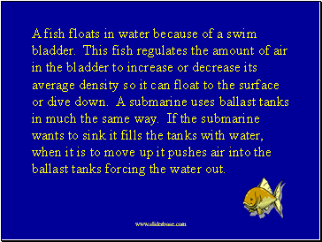 A fish floats in water because of a swim bladder. This fish regulates the amount of air in the bladder to increase or decrease its average density so it can float to the surface or dive down. A submarine uses ballast tanks in much the same way. If the submarine wants to sink it fills the tanks with water, when it is to move up it pushes air into the ballast tanks forcing the water out.