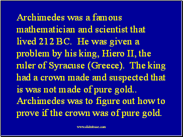 Archimedes was a famous mathematician and scientist that lived 212 BC. He was given a problem by his king, Hiero II, the ruler of Syracuse (Greece). The king had a crown made and suspected that is was not made of pure gold Archimedes was to figure out how to prove if the crown was of pure gold.