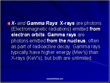 X- and Gamma Rays: X-rays are photons (Electromagnetic radiations) emitted from electron orbits. Gamma rays are photons emitted from the nucleus, often as part of radioactive decay. Gamma rays typically have higher energy (Mev's) than X-rays (KeV's), but both are unlimited.
