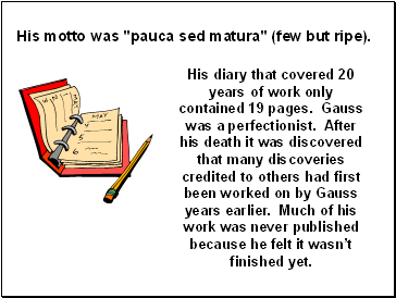 His diary that covered 20 years of work only contained 19 pages. Gauss was a perfectionist. After his death it was discovered that many discoveries credited to others had first been worked on by Gauss years earlier. Much of his work was never published because he felt it wasnt finished yet.