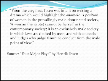From the very first, Ibsen was intent on writing a drama which would highlight the anomalous position of women in the prevailingly male-dominated society, A woman (he wrote) cannot be herself in the contemporary society; it is an exclusively male society in which laws are drafted by men, and with counsels and judges who judge feminine conduct from the male point of view