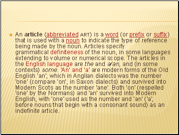 An article (abbreviated art) is a word (or prefix or suffix) that is used with a noun to indicate the type of reference being made by the noun. Articles specify grammatical definiteness of the noun, in some languages extending to volume or numerical scope. The articles in the English language are the and a/an, and (in some contexts) some. 'An' and 'a' are modern forms of the Old English 'an', which in Anglian dialects was the number 'one' (compare 'on', in Saxon dialects) and survived into Modern Scots as the number 'ane'. Both 'on' (respelled 'one' by the Normans) and 'an' survived into Modern English, with 'one' used as the number and 'an' ('a', before nouns that begin with a consonant sound) as an indefinite article.