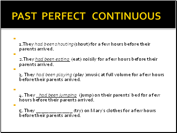 PAST PERFECT CONTINUOUS 1.They had been shouting(shout) for a few hours before their parents arrived. 2.They had been eating (eat) noisily for a few hours before their parents arrived. 3. They had been playing (play )music at full volume for a few hours before their parents arrived.