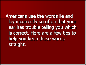 Americans use the words lie and lay incorrectly so often that your ear has trouble telling you which is correct. Here are a few tips to help you keep these words straight.