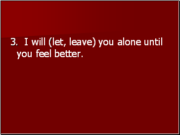 3. I will (let, leave) you alone until you feel better.