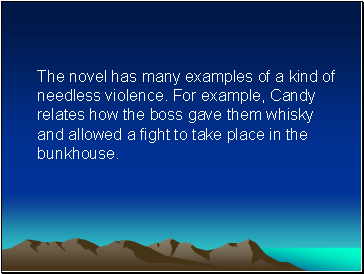 The novel has many examples of a kind of needless violence. For example, Candy relates how the boss gave them whisky and allowed a fight to take place in the bunkhouse.