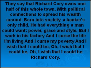 They say that Richard Cory owns one half of this whole town, With political connections to spread his wealth around. Born into society, a banker's only child, He had everything a man could want: power, grace and style. But I work in his factory And I curse the life I'm living And I curse my poverty And I wish that I could be, Oh, I wish that I could be, Oh, I wish that I could be Richard Cory.