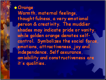 Orange Warmth, maternal feelings, thoughtfulness, a very emotional person & creativity. The muddier shades may indicate pride or vanity, while golden orange denotes self-control. Symbolizes the social force, emotions, attractiveness, joy and independence. Self assurance, amiability and constructiveness are its qualities.