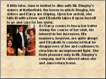 A little later, Jane is invited to dine with Mr. Bingleys sisters at Netherfield, the house in which Bingley, his sisters and Darcy are staying. Upon her arrival, she falls ill with a fever and Elizabeth takes it upon herself to go and care for her sister.