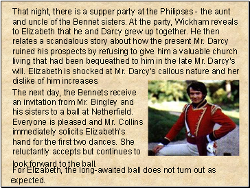 That night, there is a supper party at the Philipses - the aunt and uncle of the Bennet sisters. At the party, Wickham reveals to Elizabeth that he and Darcy grew up together. He then relates a scandalous story about how the present Mr. Darcy ruined his prospects by refusing to give him a valuable church living that had been bequeathed to him in the late Mr. Darcys will. Elizabeth is shocked at Mr. Darcys callous nature and her dislike of him increases.