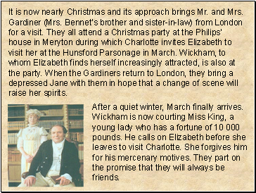 It is now nearly Christmas and its approach brings Mr. and Mrs. Gardiner (Mrs. Bennets brother and sister-in-law) from London for a visit. They all attend a Christmas party at the Philips house in Meryton during which Charlotte invites Elizabeth to visit her at the Hunsford Parsonage in March. Wickham, to whom Elizabeth finds herself increasingly attracted, is also at the party. When the Gardiners return to London, they bring a depressed Jane with them in hope that a change of scene will raise her spirits.