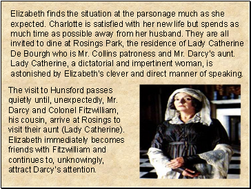 Elizabeth finds the situation at the parsonage much as she expected. Charlotte is satisfied with her new life but spends as much time as possible away from her husband. They are all invited to dine at Rosings Park, the residence of Lady Catherine De Bourgh who is Mr. Collins patroness and Mr. Darcys aunt. Lady Catherine, a dictatorial and impertinent woman, is astonished by Elizabeths clever and direct manner of speaking.