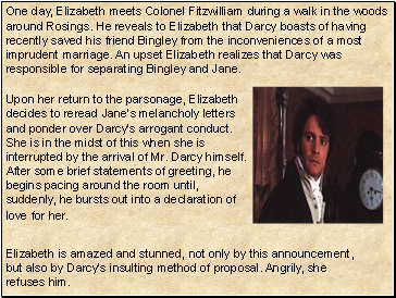 One day, Elizabeth meets Colonel Fitzwilliam during a walk in the woods around Rosings. He reveals to Elizabeth that Darcy boasts of having recently saved his friend Bingley from the inconveniences of a most imprudent marriage. An upset Elizabeth realizes that Darcy was responsible for separating Bingley and Jane.