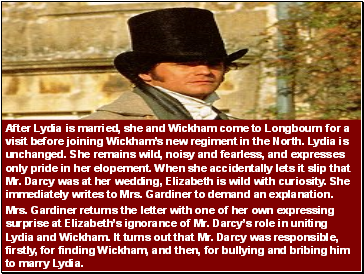 After Lydia is married, she and Wickham come to Longbourn for a visit before joining Wickhams new regiment in the North. Lydia is unchanged. She remains wild, noisy and fearless, and expresses only pride in her elopement. When she accidentally lets it slip that Mr. Darcy was at her wedding, Elizabeth is wild with curiosity. She immediately writes to Mrs. Gardiner to demand an explanation.