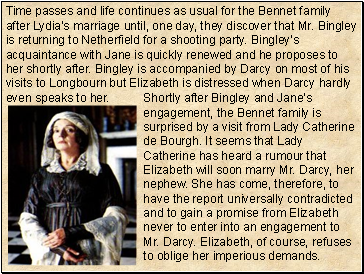 Time passes and life continues as usual for the Bennet family after Lydias marriage until, one day, they discover that Mr. Bingley is returning to Netherfield for a shooting party. Bingleys acquaintance with Jane is quickly renewed and he proposes to her shortly after. Bingley is accompanied by Darcy on most of his visits to Longbourn but Elizabeth is distressed when Darcy hardly even speaks to her.