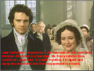 Lady Catherines objections to the marriage do not have their intended effect and in a few days, Mr. Darcy returns from London to Longbourn. In a walk together, Elizabeth and Darcy are reconciled and their engagement is formed.
