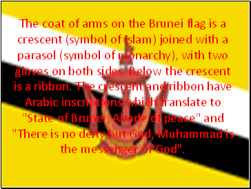 The coat of arms on the Brunei flag is a crescent (symbol of Islam) joined with a parasol (symbol of monarchy), with two gloves on both sides. Below the crescent is a ribbon. The crescent and ribbon have Arabic inscriptions which translate to "State of Brunei, Abode of peace" and "There is no deity but God, Muhammad is the messenger of God".