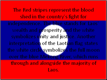 The Red stripes represent the blood shed in the country's fight for independence. The blue stands for Laos' wealth and prosperity and the white symbolizes unity and justice. Another interpretation of the Laotian flag states the white circle symbolizes the full moon over the blue Mekong River, which runs through and alongside the majority of Laos.