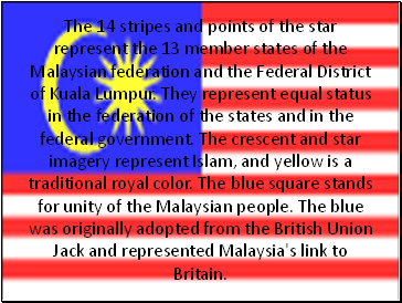 The 14 stripes and points of the star represent the 13 member states of the Malaysian federation and the Federal District of Kuala Lumpur. They represent equal status in the federation of the states and in the federal government. The crescent and star imagery represent Islam, and yellow is a traditional royal color. The blue square stands for unity of the Malaysian people. The blue was originally adopted from the British Union Jack and represented Malaysia's link to Britain.