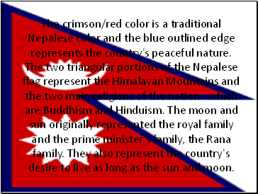 The crimson/red color is a traditional Nepalese color and the blue outlined edge represents the country's peaceful nature. The two triangular portions of the Nepalese flag represent the Himalayan Mountains and the two main religions of the nation - which are Buddhism and Hinduism. The moon and sun originally represented the royal family and the prime minister's family, the Rana family. They also represent the country's desire to live as long as the sun and moon.