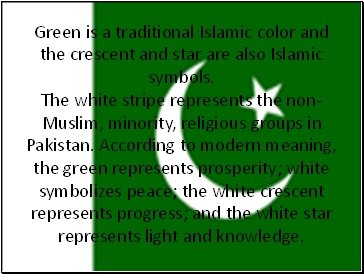 Green is a traditional Islamic color and the crescent and star are also Islamic symbols. The white stripe represents the non-Muslim, minority, religious groups in Pakistan. According to modern meaning, the green represents prosperity; white symbolizes peace; the white crescent represents progress; and the white star represents light and knowledge.